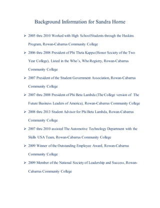 Background Information for Sandra Horne
 2005 thru 2010 Worked with High SchoolStudents through the Huskins
Program, Rowan-Cabarrus Community College
 2006 thru 2008 President of Phi Theta Kappa (Honor Society of the Two
Year College), Listed in the Who’s, Who Registry, Rowan-Cabarrus
Community College
 2007 President of the Student Government Association, Rowan-Cabarrus
Community College
 2007 thru 2008 President of Phi Beta Lambda (The College version of The
Future Business Leaders of America), Rowan-Cabarrus Community College
 2008 thru 2013 Student Advisor for Phi Beta Lambda, Rowan-Cabarrus
Community College
 2007 thru 2010 assisted The Automotive Technology Department with the
Skills USA Team, Rowan-Cabarrus Community College
 2009 Winner of the Outstanding Employee Award, Rowan-Cabarrus
Community College
 2009 Member of the National Society of Leadership and Success, Rowan-
Cabarrus Community College
 