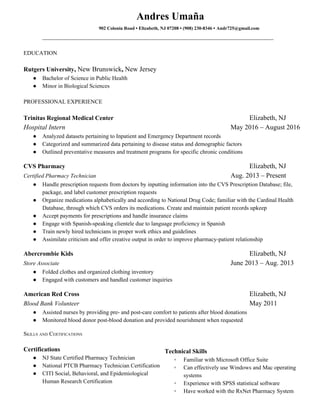  
Andres Umaña  
  902 Colonia Road • Elizabeth, NJ 07208 • (908) 230­8346 •​ ​Andr725@gmail.com 
____________________________________________________________________ 
 
EDUCATION 
 
Rutgers University​, ​New Brunswick​,​ New Jersey 
● Bachelor of Science in Public Health   
● Minor in Biological Sciences 
 
PROFESSIONAL EXPERIENCE 
 
Trinitas Regional Medical Center Elizabeth, NJ 
Hospital Intern May 2016 – August 2016 
● Analyzed datasets pertaining to Inpatient and Emergency Department records 
● Categorized and summarized data pertaining to disease status and demographic factors 
● Outlined preventative measures and treatment programs for specific chronic conditions 
 
CVS Pharmacy  Elizabeth, NJ 
Certified Pharmacy Technician   Aug. 2013 – Present 
● Handle prescription requests from doctors by inputting information into the CVS Prescription Database; file, 
package, and label customer prescription requests 
● Organize medications alphabetically and according to National Drug Code; familiar with the Cardinal Health 
Database, through which CVS orders its medications. Create and maintain patient records upkeep 
● Accept payments for prescriptions and handle insurance claims 
● Engage with Spanish­speaking clientele due to language proficiency in Spanish 
● Train newly hired technicians in proper work ethics and guidelines 
● Assimilate criticism and offer creative output in order to improve pharmacy­patient relationship 
 
Abercrombie Kids  Elizabeth, NJ 
Store Associate     June 2013 – Aug. 2013 
● Folded clothes and organized clothing inventory 
● Engaged with customers and handled customer inquiries  
 
American Red Cross  Elizabeth, NJ 
Blood Bank Volunteer May 2011 
● Assisted nurses by providing pre­ and post­care comfort to patients after blood donations 
● Monitored blood donor post­blood donation and provided nourishment when requested 
 
SKILLS AND CERTIFICATIONS 
 
Certifications 
● NJ State Certified Pharmacy Technician 
● National PTCB Pharmacy Technician Certification 
● CITI Social, Behavioral, and Epidemiological 
Human Research Certification 
 
Technical Skills 
◦ Familiar with Microsoft Office Suite 
◦ Can effectively use Windows and Mac operating 
systems 
◦ Experience with SPSS statistical software 
◦ Have worked with the RxNet Pharmacy System 
 
 