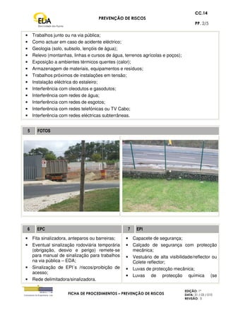 PREVENÇÃO DE RISCOS
CC.14
PP. 2/5
FICHA DE PROCEDIMENTOS – PREVENÇÃO DE RISCOS
EDIÇÃO: 1ª
DATA: 31 / 03 / 010
REVISÃO: 0
• Trabalhos junto ou na via pública;
• Como actuar em caso de acidente eléctrico;
• Geologia (solo, subsolo, lençóis de água);
• Relevo (montanhas, linhas e cursos de água, terrenos agrícolas e poços);
• Exposição a ambientes térmicos quentes (calor);
• Armazenagem de materiais, equipamentos e resíduos;
• Trabalhos próximos de instalações em tensão;
• Instalação eléctrica do estaleiro;
• Interferência com oleodutos e gasodutos;
• Interferência com redes de água;
• Interferência com redes de esgotos;
• Interferência com redes telefónicas ou TV Cabo;
• Interferência com redes eléctricas subterrâneas.
5 FOTOS
6 EPC 7 EPI
• Fita sinalizadora, anteparos ou barreiras;
• Eventual sinalização rodoviária temporária
(obrigação, desvio e perigo) remete-se
para manual de sinalização para trabalhos
na via pública – EDA;
• Sinalização de EPI´s /riscos/proibição de
acesso;
• Rede delimitadora/sinalizadora.
• Capacete de segurança;
• Calçado de segurança com protecção
mecânica;
• Vestuário de alta visibilidade/reflector ou
Colete reflector;
• Luvas de protecção mecânica;
• Luvas de protecção química (se
 