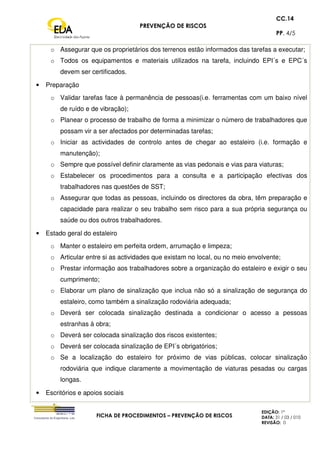 PREVENÇÃO DE RISCOS
CC.14
PP. 4/5
FICHA DE PROCEDIMENTOS – PREVENÇÃO DE RISCOS
EDIÇÃO: 1ª
DATA: 31 / 03 / 010
REVISÃO: 0
o Assegurar que os proprietários dos terrenos estão informados das tarefas a executar;
o Todos os equipamentos e materiais utilizados na tarefa, incluindo EPI´s e EPC´s
devem ser certificados.
• Preparação
o Validar tarefas face à permanência de pessoas(i.e. ferramentas com um baixo nível
de ruído e de vibração);
o Planear o processo de trabalho de forma a minimizar o número de trabalhadores que
possam vir a ser afectados por determinadas tarefas;
o Iniciar as actividades de controlo antes de chegar ao estaleiro (i.e. formação e
manutenção);
o Sempre que possível definir claramente as vias pedonais e vias para viaturas;
o Estabelecer os procedimentos para a consulta e a participação efectivas dos
trabalhadores nas questões de SST;
o Assegurar que todas as pessoas, incluindo os directores da obra, têm preparação e
capacidade para realizar o seu trabalho sem risco para a sua própria segurança ou
saúde ou dos outros trabalhadores.
• Estado geral do estaleiro
o Manter o estaleiro em perfeita ordem, arrumação e limpeza;
o Articular entre si as actividades que existam no local, ou no meio envolvente;
o Prestar informação aos trabalhadores sobre a organização do estaleiro e exigir o seu
cumprimento;
o Elaborar um plano de sinalização que inclua não só a sinalização de segurança do
estaleiro, como também a sinalização rodoviária adequada;
o Deverá ser colocada sinalização destinada a condicionar o acesso a pessoas
estranhas à obra;
o Deverá ser colocada sinalização dos riscos existentes;
o Deverá ser colocada sinalização de EPI´s obrigatórios;
o Se a localização do estaleiro for próximo de vias públicas, colocar sinalização
rodoviária que indique claramente a movimentação de viaturas pesadas ou cargas
longas.
• Escritórios e apoios sociais
 