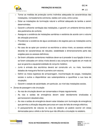 PREVENÇÃO DE RISCOS
CC.14
PP. 5/5
FICHA DE PROCEDIMENTOS – PREVENÇÃO DE RISCOS
EDIÇÃO: 1ª
DATA: 31 / 03 / 010
REVISÃO: 0
o Tomar as medidas de protecção contra incêndios adequadas às características das
instalações, nomeadamente extintores, baldes com areia, entre outras;
o Dotar as instalações de iluminação natural e artificial adequada às tarefas a serem
desenvolvidas;
o Garantir a eficiente ventilação das instalações, e garantir um ambiente térmico dentro
dos parâmetros de conforto;
o Assegurar a existência de instalações sanitárias e vestiários de acordo com o volume
de utilização previsível;
o Providenciar a existência de água canalizada e de esgotos para as instalações acima
referidas;
o No caso de se optar por construir os escritórios a vários níveis, os acessos verticais
deverão ter características de robustez, estabilidade e dimensionamento perto das
exigidas para os acessos definitivos;
o Se forem utilizados contentores metálicos dever-se-á proceder à sua ligação à terra e
se forem colocados em vários níveis deverá o seu conjunto ser ligado de um modo tal
que se garanta a equipotencialidade do conjunto metálico;
o Junto à entrada dos escritórios deverá ser construído um, ou mais, lava-botas
dotados de mangueira flexível e ponteira com escova;
o Definir os meios logísticos de armazenagem, movimentação de cargas, instalações
sociais e outros a disponibilizar aos subempreiteiros e quantificar a sua taxa de
ocupação;
o Garantir o estado de salubridade, em particular, ao nível das instalações sociais.
• Zonas de passagem e de circulação
o As vias de circulação devem ser conservadas e limpas regularmente;
o As vias e saídas de emergência devem estar devidamente sinalizadas e
permanecerem desobstruídas;
o As vias e saídas de emergência devem estar dotadas com iluminação de emergência
que permita a utilização daqueles percursos em caso de falta de energia eléctrica;
o O parqueamento de viaturas na zona do estaleiro só poderá ocorrer em áreas
demarcadas para o efeito e de forma que não dificulte a circulação no estaleiro.
 