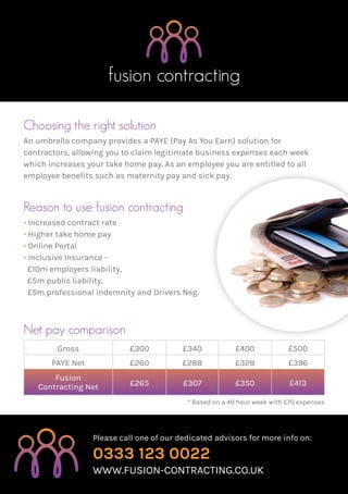 fusion contracting
Please call one of our dedicated advisors for more info on:
0333 123 0022
www.fusion-contracting.co.uk
Choosing the right solution
An umbrella company provides a PAYE (Pay As You Earn) solution for
contractors, allowing you to claim legitimate business expenses each week
which increases your take home pay. As an employee you are entitled to all
employee benefits such as maternity pay and sick pay.
Reason to use fusion contracting
• Increased contract rate
• Higher take home pay
• Online Portal
• Inclusive Insurance -
£10m employers liability,
£5m public liability,
£5m professional indemnity and Drivers Neg.
* Based on a 40 hour week with £70 expenses
Gross £300 £340 £400 £500
PAYE Net £260 £288 £328 £396
Fusion
Contracting Net £265 £307 £350 £413
Net pay comparison
 