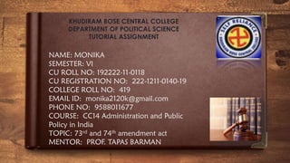 NAME: MONIKA
SEMESTER: VI
CU ROLL NO: 192222-11-0118
CU REGISTRATION NO: 222-1211-0140-19
COLLEGE ROLL NO: 419
EMAIL ID: monika2120k@gmail.com
PHONE NO: 9588011677
COURSE: CC14 Administration and Public
Policy in India
TOPIC: 73rd and 74th amendment act
MENTOR: PROF. TAPAS BARMAN
KHUDIRAM BOSE CENTRAL COLLEGE
DEPARTMENT OF POLITICAL SCIENCE
TUTORIAL ASSIGNMENT
 