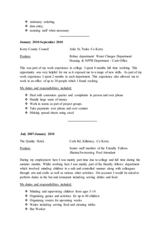  stationery ordering,
 data entry,
 assisting staff when necessary
January 2010-September 2010
Kerry County Council Ashe St, Tralee Co Kerry
Position: Refuse department/ Water Charges Department/
Housing & NPPR Department / Cash Office
This was part of my work experience in college. I spent 8 months full time working. This
opportunity was very helpful for me as it exposed me to a range of new skills. As part of my
work experience I spent 2 months in each department. This experience also allowed me to
work in an office of up to 30 people which I found exciting.
My duties and responsibilities included:
 Deal with customers queries and complaints in person and over phone
 Handle large sums of money
 Work in teams as part of project groups
 Take payments over phone and over counter
 Making spread sheets using excel
July 2007-January 2010
The Quality Hotel, Cork Rd, Killarney, Co Kerry
Position: Senior staff member of the Friendly Fellows
/Barista/Swimming Pool Attendant
During my employment here I was mainly part time due to college and full time during the
summer months. Whilst working here I was mainly part of the friendly fellows department
which involved minding children in a safe and controlled manner along with colleagues
through arts and crafts as well as various other activities. On occasion I would be asked to
perform duties in the bar and restaurant including serving drinks and food.
My duties and responsibilities included:
 Minding and supervising children from ages 3-14
 Organising games and activities for up to 40 children
 Organising rosters for upcoming weeks
 Waiter including serving food and cleaning tables
 Bar Worker
 