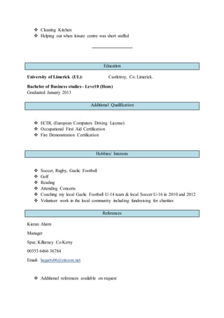  Cleaning Kitchen
 Helping out when leisure centre was short staffed
Education
University of Limerick (UL): Castletroy, Co. Limerick.
Bachelor of Business studies– Level 8 (Hons)
Graduated January 2013
Additional Qualification
 ECDL (European Computers Driving License)
 Occupational First Aid Certification
 Fire Demonstration Certification
Hobbies/ Interests
 Soccer, Rugby, Gaelic Football
 Golf
 Reading
 Attending Concerts
 Coaching my local Gaelic Football U-14 team & local Soccer U-16 in 2010 and 2012
 Volunteer work in the local community including fundraising for charities
References
Kieran Ahern
Manager
Spar, Killarney Co Kerry
00353 6466 36784
Email- hegarty06@eircom.net
 Additional references available on request
 