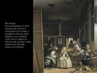 Ela envolve emocionalmente o é mais sensual, ela convoca o observador a se mover, a visualizar a obra de vários ângulos, a se constituir como um co-criador da obra de arte, porque é uma estética que faz mais apelos aos sentidos.  