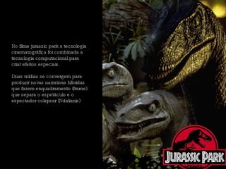 No filme jurassic park a tecnologia cinematográfica foi combinada a tecnologia computacional para criar efeitos especiais.  Duas mídias se convergem para produzir novas narrativas híbridas que fazem enquadramento (frame) que separa o espetáculo e o espectador colapsar (Ndalianis)  