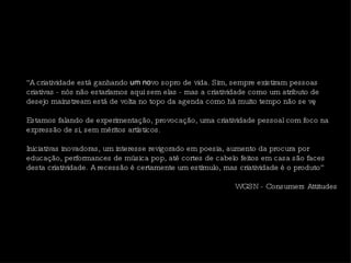 “ A criatividade está ganhando  um no vo sopro de vida. Sim, sempre existiram pessoas criativas - nós não estaríamos aqui sem elas - mas a criatividade como um atributo de desejo mainstream está de volta no topo da agenda como há muito tempo não se vê.  Estamos falando de experimentação, provocação, uma criatividade pessoal com foco na expressão de si, sem méritos artísticos.  Iniciativas inovadoras, um interesse revigorado em poesia, aumento da procura por educação, performances de música pop, até cortes de cabelo feitos em casa são faces desta criatividade. A recessão é certamente um estímulo, mas criatividade é o produto” WGSN - Consumers Attitudes 