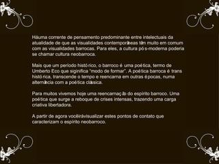 Há uma corrente de pensamento predominante entre intelectuais da atualidade de que as visualidades contemporâneas têm muito em comum com as visualidades barrocas. Para eles, a cultura pós-moderna poderia se chamar cultura neobarroca.  Mais que um período histórico, o barroco é uma poética, termo de Umberto Eco que siginifica “modo de formar”. A poética barroca é trans histórica, transcende o tempo e reencarna em outras épocas, numa alternância com a poética clássica.  Para muitos vivemos hoje uma reencarnação do espírito barroco. Uma poética que surge a reboque de crises intensas, trazendo uma carga criativa libertadora.  A partir de agora você irá visualizar estes pontos de contato que caracterizam o espírito neobarroco.  
