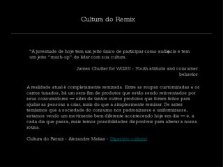 “ A juventude de hoje tem um jeito único de participar como audiência e tem um jeito “mash-up” de lidar com sua cultura.  James Chutter for WGSN - Youth attitude and consumer behavior Cultura do Remix A realidade atual é completamente remixada. Entre as roupas customizadas e os carros tunados, há um sem-fim de produtos que estão sendo reinventados por seus consumidores ― além de tantos outros produtos que foram feitos para ajudar as pessoas a criar, mais do que a simplesmente remixar. Se antes temíamos que a sociedade do consumo nos padronizasse e uniformizasse, estamos vendo um movimento bem diferente acontecendo hoje em dia ― e, a cada dia que passa, mais temos possibilidades disponíveis para alterar a nossa rotina.  Cultura do Remix - Alexandre Matias -  Digestivo cultural 