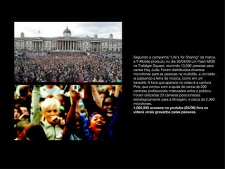 Seguindo a campanha “Life’s for Sharing” da marca, a T-Mobile produziu no dia 30/04/09 um Flash MOB na Trafalgar Square, reunindo 13,500 pessoas para cantar Hey Jude, Foram distribuídos diversos microfones para as pessoas na multidão, e um telão ia passando a letra da música, como em um karaokê. A loira que aparece no vídeo é a cantora Pink, que contou com a ajuda de cerca de 200 cantores profissionais misturados entre o público. Foram utilizadas 20 câmeras posicionadas estrategicamente para a filmagem, e cerca de 2,000 microfones. 1,055,935 acessos no youtube (25/08) fora os videos virais gravados pelas pessoas.   
