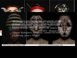 “ As imagens provocam uma discussão sobre a normalidade da beleza ou a beleza da normalidade Eu quiz mudar o sentido de  natural .” Marcos Bolognesi, fótografo, criador da série Synteborg, para o WGSN.  “ A recente exposição de Marco Bolognesi em Londres tangibiliza as tendências WGSN para o outono/inverno 2011em termos de beleza.”  WGSN - Beauty 07/08/09 