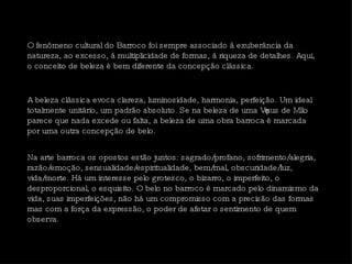 O fenômeno cultural do Barroco foi sempre associado à exuberância da natureza, ao excesso, à multiplicidade de formas, à riqueza de detalhes. Aqui, o conceito de beleza é bem diferente da concepção clássica.  Na arte barroca os opostos estão juntos: sagrado/profano, sofrimento/alegria, razão/emoção, sensualidade/espiritualidade, bem/mal, obscuridade/luz, vida/morte. Há um interesse pelo grotesco, o bizarro, o imperfeito, o desproporcional, o esquisito. O belo no barroco é marcado pelo dinamismo da vida, suas imperfeições, não há um compromisso com a precisão das formas mas com a força da expressão, o poder de afetar o sentimento de quem observa.  A beleza clássica evoca clareza, luminosidade, harmonia, perfeição. Um ideal totalmente unitário, um padrão absoluto. Se na beleza de uma Vênus de Milo parece que nada excede ou falta, a beleza de uma obra barroca é marcada por uma outra concepção de belo.  