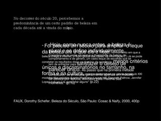 plural - do grotesco ao apolínio exuberante riqueza dos detalhes No decorrer do século 20, percebemos a predominância de um certo padrão de beleza em cada década até a virada do milênio.  “  Foi preciso um século para ampliar  o leque da beleza até o que ele é hoje:   no momento em que a beleza chega a internet, o fluxo global das idéias, da informação (..) Já se pode constatar os resultados disso no domínio da aparência:   menos critérios únicos e discriminatórios no tamanho, na forma e na cultura,   como o demonstram na virada do século XXI modelos tão variados quanto Madonna, Lauryn Hill, Gwyneth Paltrow, Jennifer Lopez ou Lucy Liu, para citar alguns”  (p.22) “ Hoje, como nunca antes, a beleza é plural e se define individualmente.   Considera-se às vezes excessiva a diversidade da beleza, de comportamento e de gênero, um vasto leque de escolhas que se tem de enfrentar para  satisfazer o desejo de parecer único.  As passo que na primeira metade do século,  se produzia geralmente apenas um modelo de beleza por época, adotado pela maioria das mulheres.” (p.10) FAUX, Dorothy Schefer. Beleza do Século, São Paulo: Cosac & Naify, 2000, 400p 