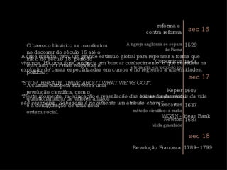 A crise mundial virou um grande estímulo global para repensar a forma que vivemos. Há uma forte tendência em buscar conhecimento, o que se reflete na explosão de casas especializadas em cursos e no regresso a universidades.  “ STOP. BREATH. THINK ABOUT WHAT WE’VE GOT”.  “ Neste momento, re-educação e reavaliacão das coisas fundamentais da vida são essenciais. Sabedoria é novamente um atributo-chave”.  WGSN - Ideas Bank  O barroco histórico se manifestou no decorrer do século 16 até o início do século 18, período marcado por crises religiosas e políticas.  A cultura europeia atravessa uma revolução científica, com o questionamento de valores antigos e a configuração de uma nova ordem social.  sec 16 reforma e  contra-reforma 1543 Copernicus a terra gira em torno do sol 1609 Kepler leis sistema planetário 1637 Descartes método científico: a razão 1687 Newton lei da gravidade 1529 A ingreja anglicana se separa de Roma sec 17 Revolução Francesa  1789–1799 sec 18 