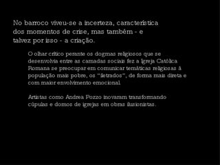 No barroco viveu-se a incerteza, característica dos momentos de crise, mas também - e talvez por isso - a criação.  O olhar crítico perante os dogmas religiosos que se desenvolvia entre as camadas sociais fez a Igreja Católica Romana se preocupar em comunicar temáticas religiosas à população mais pobre, os “iletrados”, de forma mais direta e com maior envolvimento emocional.  Artistas como Andrea Pozzo inovaram transformando cúpulas e domos de igrejas em obras ilusionistas.  