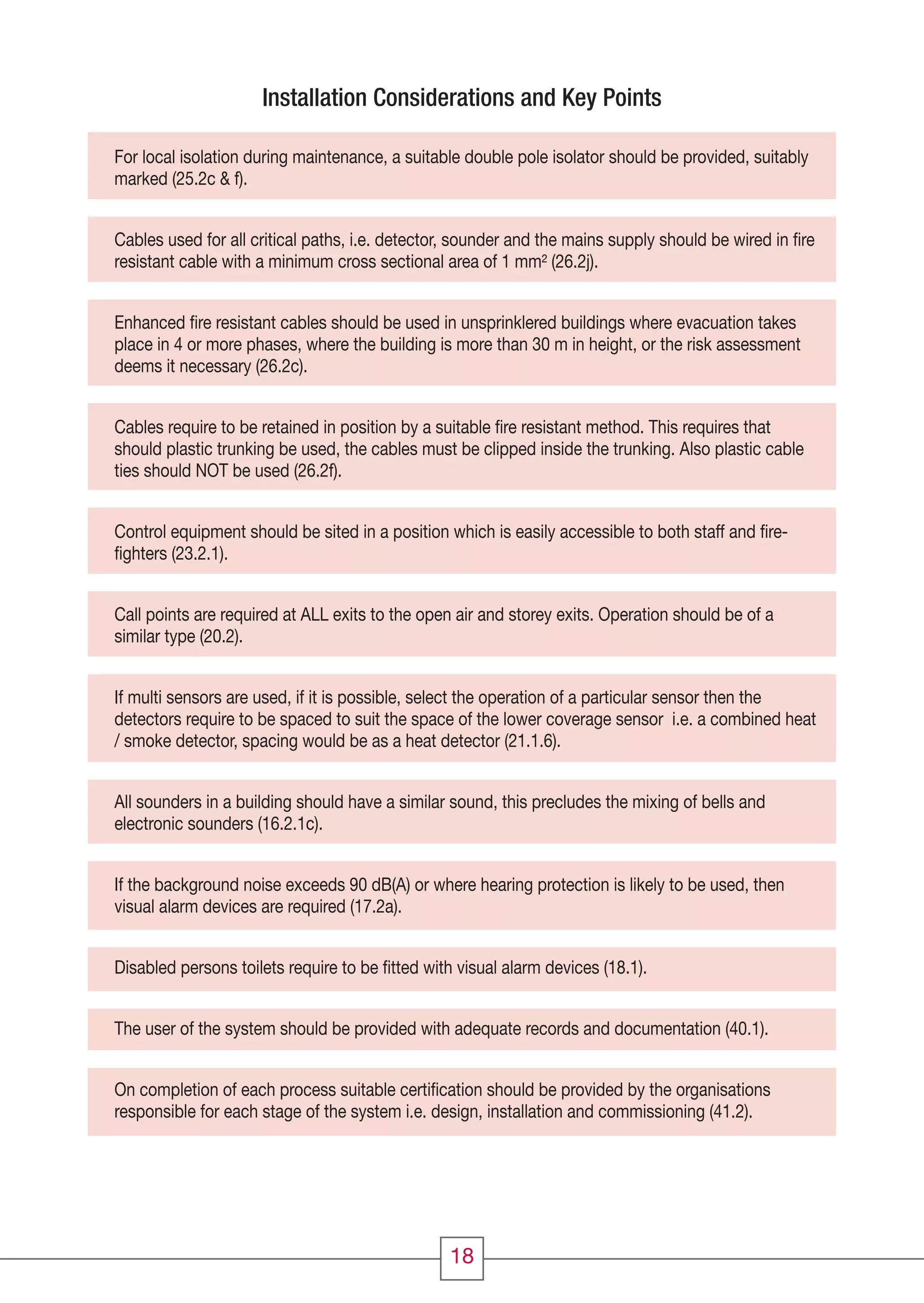 18
For local isolation during maintenance, a suitable double pole isolator should be provided, suitably
marked (25.2c & f).
Cables used for all critical paths, i.e. detector, sounder and the mains supply should be wired in ﬁre
resistant cable with a minimum cross sectional area of 1 mm² (26.2j).
Enhanced ﬁre resistant cables should be used in unsprinklered buildings where evacuation takes
place in 4 or more phases, where the building is more than 30 m in height, or the risk assessment
deems it necessary (26.2c).
Cables require to be retained in position by a suitable ﬁre resistant method. This requires that
should plastic trunking be used, the cables must be clipped inside the trunking. Also plastic cable
ties should NOT be used (26.2f).
Control equipment should be sited in a position which is easily accessible to both staff and ﬁre-
ﬁghters (23.2.1).
Call points are required at ALL exits to the open air and storey exits. Operation should be of a
similar type (20.2).
If multi sensors are used, if it is possible, select the operation of a particular sensor then the
detectors require to be spaced to suit the space of the lower coverage sensor i.e. a combined heat
/ smoke detector, spacing would be as a heat detector (21.1.6).
All sounders in a building should have a similar sound, this precludes the mixing of bells and
electronic sounders (16.2.1c).
If the background noise exceeds 90 dB(A) or where hearing protection is likely to be used, then
visual alarm devices are required (17.2a).
Disabled persons toilets require to be ﬁtted with visual alarm devices (18.1).
The user of the system should be provided with adequate records and documentation (40.1).
On completion of each process suitable certiﬁcation should be provided by the organisations
responsible for each stage of the system i.e. design, installation and commissioning (41.2).
Installation Considerations and Key Points
CC1608_Fire Systems Design Guide_Update1_Layout 1 11/03/2010 09:58 Page 18
 