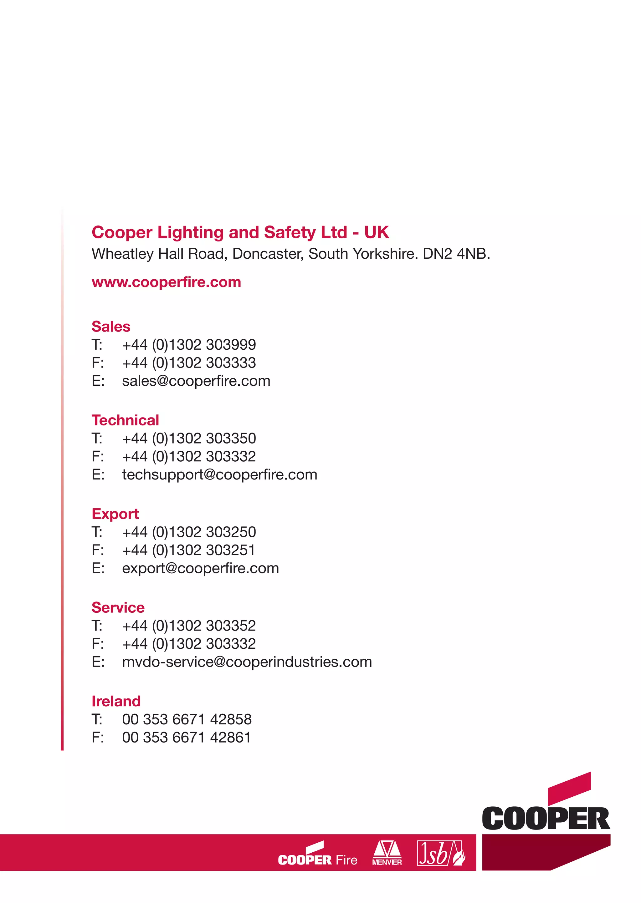 Cooper Lighting and Safety Ltd - UK
Wheatley Hall Road, Doncaster, South Yorkshire. DN2 4NB.
www.cooperfire.com
Sales
T: +44 (0)1302 303999
F: +44 (0)1302 303333
E: sales@cooperfire.com
Technical
T: +44 (0)1302 303350
F: +44 (0)1302 303332
E: techsupport@cooperfire.com
Export
T: +44 (0)1302 303250
F: +44 (0)1302 303251
E: export@cooperfire.com
Service
T: +44 (0)1302 303352
F: +44 (0)1302 303332
E: mvdo-service@cooperindustries.com
Ireland
T: 00 353 6671 42858
F: 00 353 6671 42861
CC1608_Fire Systems Design Guide_Update1_Layout 1 11/03/2010 09:58 Page 20
 