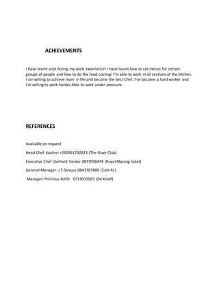 ACHIEVEMENTS
I have learnt a lot during my work experience! I have learnt how to set menus for certain
groups of people and how to do the food costing! I’m able to work in all sections of the kitchen.
I am willing to achieve more in life and become the best Chef. I’ve become a hard worker and
I’m willing to work harder.Able to work under pressure.
REFERENCES
Available on request
Head Chef: Kaylinn +260961792823 (The River Club)
Executive Chef: Gerhard Venter 0837096474 (Royal Marang hotel)
General Manager: J.T.Strauss 0843707800 (Cafe 41)
Manager: Precious Xolile 0719033063 (De Kloof)
 