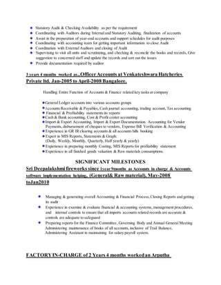 Statutory Audit & Checking Availability as per the requirement
Coordinating with Auditors during Internal and Statutory Auditing, finalization of accounts
Assist in the preparation of year-end accounts and support schedules for audit purposes
Coordinating with accounting team for getting important information to close Audit
Coordination with External Auditors and closing of Audit
Supervising to visit all units and scrutinizing, and checking & reconcile the books and records, Give
suggestion to concerned staff and update the records and sort out the issues
Provide documentation required by auditor
3 years 4 months worked as..OfficerAccounts at Venkateshwara Hatcheries
Private ltd. Jan-2005 to April-2008 Bangalore.
Handling Entire Function of Accounts & Finance related key tasks at company
General Ledger accounts into various accounts groups
Accounts Receivable & Payables, Cash journal accounting, trading account, Tax accounting
Financial & Profitability statements its reports
Cash & Bank accounting, Cost & Profit center accounting
Import & Export Accounting, Import & Export Documentation. Accounting for Vendor
Payments,disbursement of cheques to vendors, Expense Bill Verification & Accounting
Experience in GR IR clearing accounts & all accounts bills booking
Expert in MIS Reports, Statements & Graph:
(Daily, Weekly, Monthly, Quarterly, Half yearly & yearly)
Experience in preparing monthly Costing, MIS Reports for profitability statement
Experience in all finished goods valuation & Raw materials consumptions.
SIGNIFICANT MILESTONES
Sri Deepalakshmifireworks since 1year9months as Accounts in charge & Accounts
software implementation helping, (General& Raw material), May-2008
toJan2010
Managing & generating overall Accounting & Financial Process,Closing Reports and getting
its audit
Experience in examine & evaluate financial & accounting systems, management procedures,
and internal controls to ensure that all imports accounts related records are accurate &
controls are adequate to safeguard
Preparing reports for the Finance Committee, Governing Body and Annual General Meeting
Administering maintenance of books of all accounts, inclusive of Trail Balance,
Administering Assistant in maintaining for salary payroll system.
FACTORYIN-CHARGE of 2 Years 4 months workedan Arputha
 