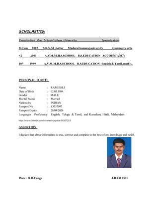 SCHOLASTICS:
Examination Year School/college University Specialization
B.Com 2005 S.R.N.M .Sattur Madurai kamaraj university Commerce arts
+2 2001 A.V.M.M.H.S.SCHOOL B.S.EDUCATION ACCOUNTANCY
10th
1999 A.V.M.M.H.S.SCHOOL B.S.EDUCATION English & Tamil, math’s.
PERSONAL FORTE:
Name : RAMESH.J
Date of Birth : 03.03.1984.
Gender : MALE
Marital Status : Married
Nationality : INDIAN
Passport No : Z3557097
Passport Expiry : 28/04/2026
Languages Proficiency: English, Telugu & Tamil, and Kanadam, Hindi, Malayalam
https://w w w .linkedin.com/in/ramesh-jayabal-06357253
ASSERTION:
I declare that above information is true, correct and complete to the best of my knowledge and belief.
Place: D.R.Congo J.RAMESH
 