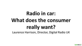 Radio in car:
What does the consumer
really want?
Laurence Harrison, Director, Digital Radio UK
 