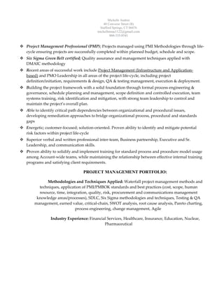 Michelle Andree
40 Converse Street (B)
Stafford Springs, CT 06076
michellmma1122@gmail.com
860-335-8541
 Project Management Professional (PMP); Projects managed using PMI Methodologies through life-
cycle ensuring projects are successfully completed within planned budget, schedule and scope.
 Six Sigma Green Belt certified; Quality assurance and management techniques applied with
DMAIC methodology
 Recent areas of successful work include Project Management (Infrastructure and Application-
based) and PMO Leadership in all areas of the project life-cycle, including project
definition/initiation, requirements & design, QA & testing management, execution & deployment.
 Building the project framework with a solid foundation through formal process engineering &
governance, schedule planning and management, scope definition and controlled execution, team
systems training, risk identification and mitigation, with strong team leadership to control and
maintain the project’s overall plan.
 Able to identify critical path dependencies between organizational and procedural issues,
developing remediation approaches to bridge organizational process, procedural and standards
gaps
 Energetic; customer-focused; solution-oriented. Proven ability to identify and mitigate potential
risk factors within project life-cycle
 Superior verbal and written professional inter-team, Business partnership, Executive and Sr.
Leadership, and communication skills.
 Proven ability to solidify and implement training for standard process and procedure model usage
among Account-wide teams, while maintaining the relationship between effective internal training
programs and satisfying client requirements.
PROJECT MANAGEMENT PORTFOLIO:
Methodologies and Techniques Applied: Waterfall project management methods and
techniques, application of PMI/PMBOK standards and best practices (cost, scope, human
resource, time, integration, quality, risk, procurement and communications management
knowledge areas/processes), SDLC, Six Sigma methodologies and techniques, Testing & QA
management, earned value, critical-chain, SWOT analysis, root cause analysis, Pareto charting,
process engineering, change management, Agile
Industry Experience: Financial Services, Healthcare, Insurance, Education, Nuclear,
Pharmaceutical
 