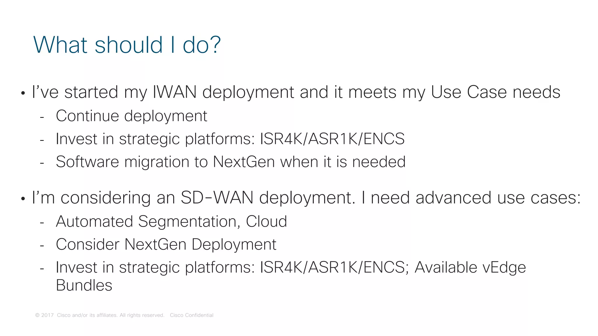 © 2017 Cisco and/or its affiliates. All rights reserved. Cisco Confidential
• I’ve started my IWAN deployment and it meets my Use Case needs
- Continue deployment
- Invest in strategic platforms: ISR4K/ASR1K/ENCS
- Software migration to NextGen when it is needed
• I’m considering an SD-WAN deployment. I need advanced use cases:
- Automated Segmentation, Cloud
- Consider NextGen Deployment
- Invest in strategic platforms: ISR4K/ASR1K/ENCS; Available vEdge
Bundles
What should I do?
 