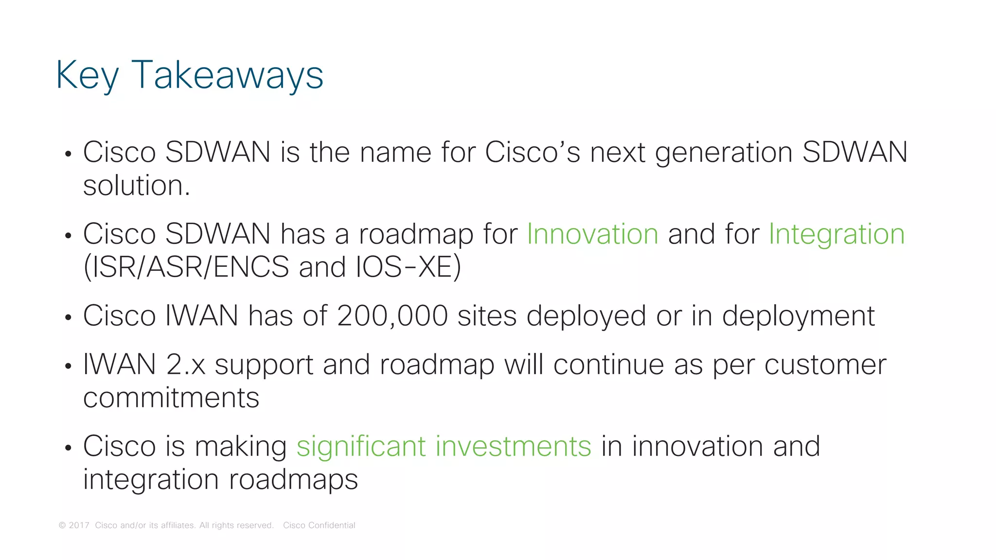 © 2017 Cisco and/or its affiliates. All rights reserved. Cisco Confidential
• Cisco SDWAN is the name for Cisco’s next generation SDWAN
solution.
• Cisco SDWAN has a roadmap for Innovation and for Integration
(ISR/ASR/ENCS and IOS-XE)
• Cisco IWAN has of 200,000 sites deployed or in deployment
• IWAN 2.x support and roadmap will continue as per customer
commitments
• Cisco is making significant investments in innovation and
integration roadmaps
Key Takeaways
 
