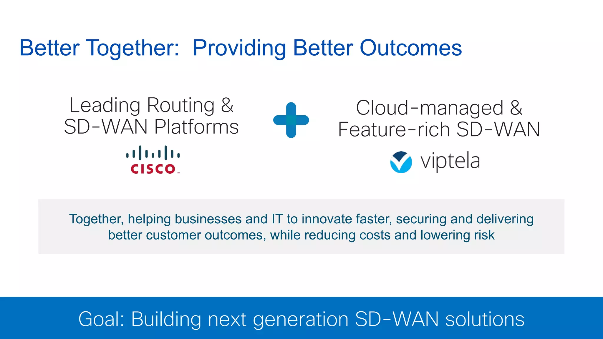 © 2016 Cisco and/or its affiliates. All rights reserved. Cisco Confidential 6
Better Together: Providing Better Outcomes
Leading Routing &
SD-WAN Platforms
Goal: Building next generation SD-WAN solutions
Together, helping businesses and IT to innovate faster, securing and delivering
better customer outcomes, while reducing costs and lowering risk
Cloud-managed &
Feature-rich SD-WAN
 