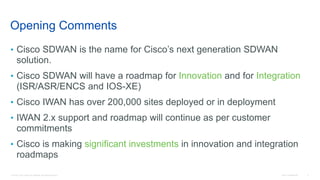 © 2016 Cisco and/or its affiliates. All rights reserved. Cisco Confidential 2
Opening Comments
• Cisco SDWAN is the name for Cisco’s next generation SDWAN
solution.
• Cisco SDWAN will have a roadmap for Innovation and for Integration
(ISR/ASR/ENCS and IOS-XE)
• Cisco IWAN has over 200,000 sites deployed or in deployment
• IWAN 2.x support and roadmap will continue as per customer
commitments
• Cisco is making significant investments in innovation and integration
roadmaps
 
