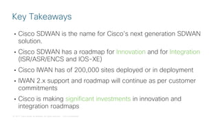 © 2017 Cisco and/or its affiliates. All rights reserved. Cisco Confidential
• Cisco SDWAN is the name for Cisco’s next generation SDWAN
solution.
• Cisco SDWAN has a roadmap for Innovation and for Integration
(ISR/ASR/ENCS and IOS-XE)
• Cisco IWAN has of 200,000 sites deployed or in deployment
• IWAN 2.x support and roadmap will continue as per customer
commitments
• Cisco is making significant investments in innovation and
integration roadmaps
Key Takeaways
 