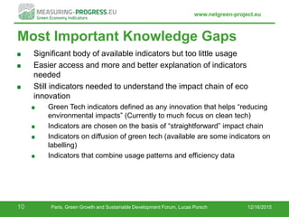 www.netgreen-project.eu
Most Important Knowledge Gaps
Significant body of available indicators but too little usage
Easier access and more and better explanation of indicators
needed
Still indicators needed to understand the impact chain of eco
innovation
Green Tech indicators defined as any innovation that helps “reducing
environmental impacts” (Currently to much focus on clean tech)
Indicators are chosen on the basis of “straightforward” impact chain
Indicators on diffusion of green tech (available are some indicators on
labelling)
Indicators that combine usage patterns and efficiency data
12/16/201510 Paris, Green Growth and Sustainable Development Forum, Lucas Porsch
 