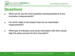 www.netgreen-project.eu
Questions
What are for you the most important misinterpretations of eco
innovation measurements?
For which steps in the impact chain do we need better
measurements?
What type of indicators and would information with them would
help the policy process for Eco Innovation?
12/16/201511 Paris, Green Growth and Sustainable Development Forum, Lucas Porsch
 