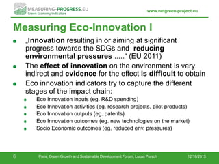 www.netgreen-project.eu
Measuring Eco-Innovation I
„Innovation resulting in or aiming at significant
progress towards the SDGs and reducing
environmental pressures .....“ (EU 2011)
The effect of innovation on the environment is very
indirect and evidence for the effect is difficult to obtain
Eco innovation indicators try to capture the different
stages of the impact chain:
Eco Innovation inputs (eg. R&D spending)
Eco Innovation activities (eg. research projects, pilot products)
Eco Innovation outputs (eg. patents)
Eco Innovation outcomes (eg. new technologies on the market)
Socio Economic outcomes (eg. reduced env. pressures)
12/16/20156 Paris, Green Growth and Sustainable Development Forum, Lucas Porsch
 
