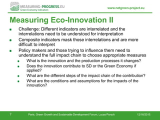 www.netgreen-project.eu
Measuring Eco-Innovation II
Challenge: Different indicators are interrelated and the
interrelations need to be understood for interpretation
Composite indicators mask those interrelations and are more
difficult to interpret
Policy makers and those trying to influence them need to
understand the full impact chain to choose appropriate measures
What is the innovation and the production processes it changes?
Does the innovation contribute to SD or the Green Economy if
applied?
What are the different steps of the impact chain of the contribution?
What are the conditions and assumptions for the impacts of the
innovation?
12/16/20157 Paris, Green Growth and Sustainable Development Forum, Lucas Porsch
 