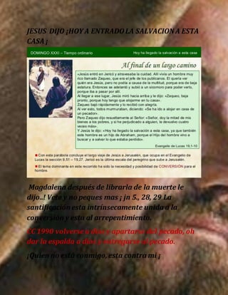 JESUS DIJO ¡HOY A ENTRADOLA SALVACION A ESTA
CASA ¡
Magdalena después de librarla de la muerte le
dijo..! Vete y no peques mas ¡ jn 5., 28, 29 La
santificación esta intrínsecamente unida a la
conversión y esta al arrepentimiento.
CC 1990 volverse a dios y apartarse del pecado, oh
dar la espalda a dios y entregarse al pecado.
¡Quien no está conmigo, esta contra mi ¡
 