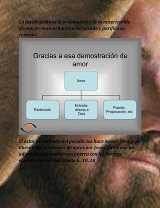 La justificación es la prolongación de la misericordia
divina, arranca al hombre del pecado y purifica su
corazón.
El estar esclavizado del pecado nos hace menos libre, y es
libremente que hemos de optar por Jesús, quien nos ha
advertido que estamos en guerra con los fuerzas
espirituales del mal. Efesio 6., 10, 18
 