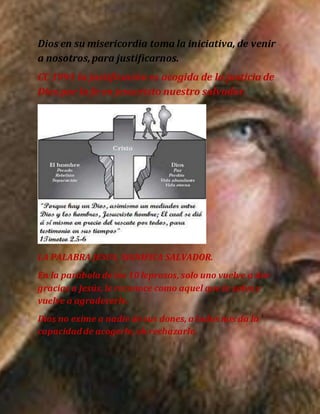 Dios en su misericordia toma la iniciativa, de venir
a nosotros,para justificarnos.
CC 1991 la justificación es acogida de la justicia de
Dios por la fe en jesucristo nuestro salvador.
LA PALABRA JESUS, SIGNIFICA SALVADOR.
En la parábola de los 10 leprosos, solo uno vuelve a dar
gracias a Jesús, le reconoce como aquel que le salvo y
vuelve a agradecerle.
Dios no exime a nadie de sus dones, a todos nos da la
capacidadde acogerle, oh rechazarle.
 