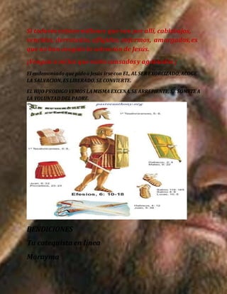Si todavía existen millones que van por allí, cabizbajos,
vencidos, derrotados,afligidos, enfermos, amargados,es
que no han acogido la salvación de Jesús.
¡Vengan a mí los que estén cansadosy agobiados ¡
El endemoniado que pidoa Jesús irsecon EL, AL SER EXORCIZADO,ACOGE
LA SALVACION,ES LIBERADO,SE CONVIERTE.
EL HIJO PRODIGO VEMOS LA MISMA EXCENA.SE ARREPIENTE,SE SOMETE A
LA VOLUNTAD DEL PADRE.
BENDICIONES
Tu catequista en línea
Morayma
 