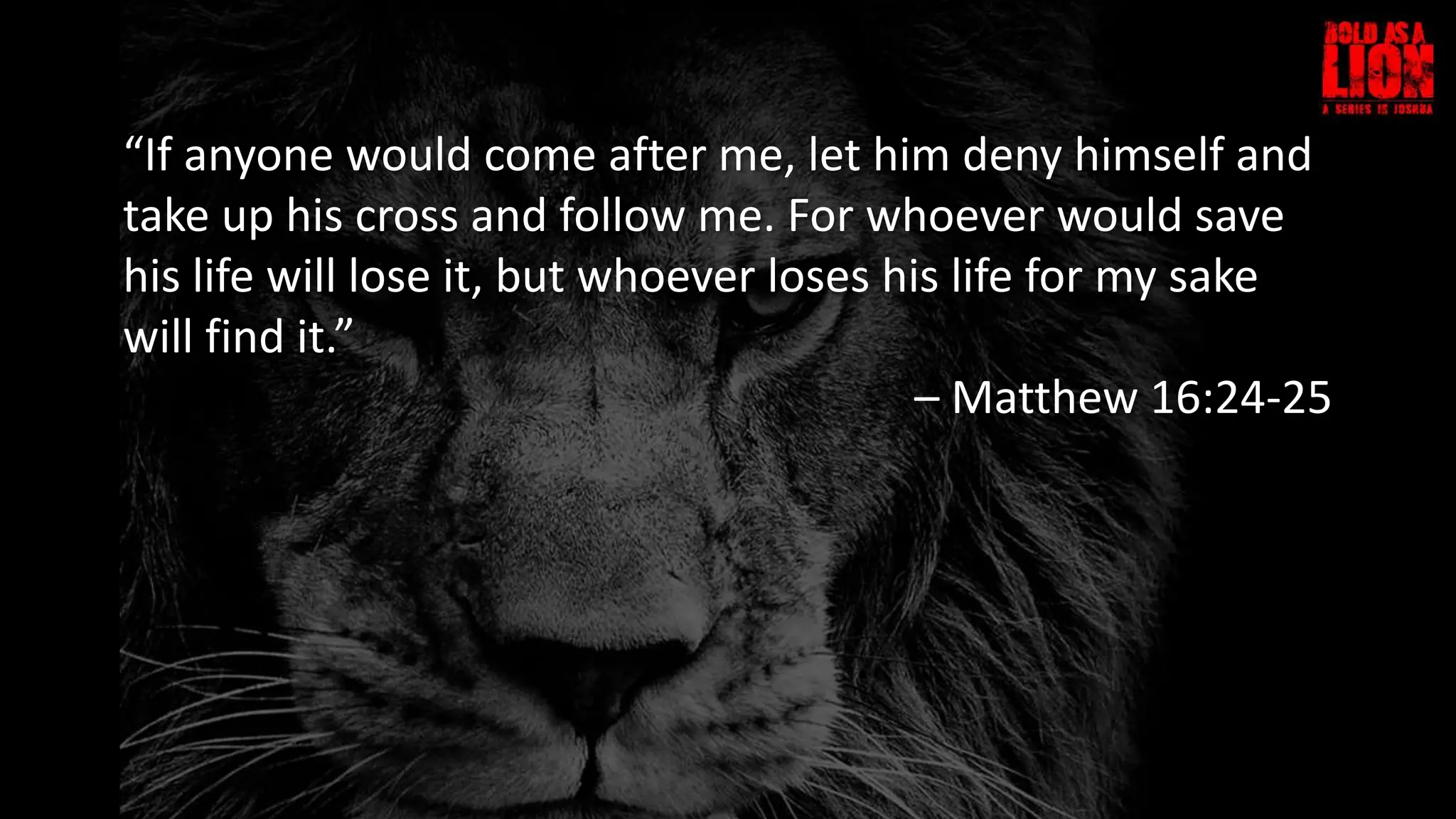 “If anyone would come after me, let him deny himself and
take up his cross and follow me. For whoever would save
his life will lose it, but whoever loses his life for my sake
will find it.”
– Matthew 16:24-25
 