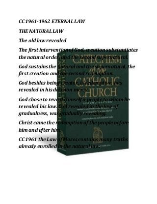 CC 1961-1962 ETERNAL LAW
THE NATURALLAW
The old law revealed
The first intervention of God, creation substantiates
the natural order, and the second supernatural.
God sustainsthe natural and the supernatural, the
first creation and the second redemption.
God besides being creator, is redemptive, has
revealed in his decision mercy.
God chose to reveal Himself a people to whom he
revealed his law. God revealed in the law of
gradualness, was gradually revealing.
Christ came the redemption of the people before
him and after him.
CC 1961 the Law of Moses contains many truths
already enrolled in the natural law.
 
