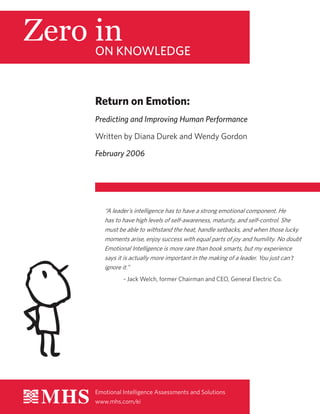 ON KNOWLEDGE
Emotional Intelligence Assessments and Solutions
www.mhs.com/ei
Return on Emotion:
Predicting and Improving Human Performance
Written by Diana Durek and Wendy Gordon
February 2006
“A leader’s intelligence has to have a strong emotional component. He
has to have high levels of self-awareness, maturity, and self-control. She
must be able to withstand the heat, handle setbacks, and when those lucky
moments arise, enjoy success with equal parts of joy and humility. No doubt
Emotional Intelligence is more rare than book smarts, but my experience
says it is actually more important in the making of a leader. You just can’t
ignore it.”
- Jack Welch, former Chairman and CEO, General Electric Co.
 