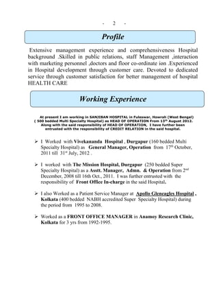 - 2 -
Profile
Extensive management experience and comprehensiveness Hospital
background .Skilled in public relations, staff Management ,interaction
with marketing personnel ,doctors and floor co-ordinate ion .Experienced
in Hospital development through customer care. Devoted to dedicated
service through customer satisfaction for better management of hospital
HEALTH CARE
Working Experience
At present I am working in SANJIBAN HOSPITAL in Fuleswar, Howrah (West Bengal)
( 500 bedded Multi Specialty Hospital) as HEAD OF OPERATION From 13th
August 2012.
Along with the said responsibility of HEAD OF OPERATION, I have further been
entrusted with the responsibility of CREDIT RELATION in the said hospital.
 I Worked with Vivekananda Hospital , Durgapur (160 bedded Multi
Specialty Hospital) as General Manager, Operation from 17th
October,
2011 till 31st
July, 2012 .
 I worked with The Mission Hospital, Durgapur (250 bedded Super
Specialty Hospital) as a Asstt. Manager, Admn. & Operation from 2nd
December, 2008 till 16th Oct., 2011. I was further entrusted with the
responsibility of Front Office In-charge in the said Hospital.
 I also Worked as a Patient Service Manager at Apollo Gleneagles Hospital ,
Kolkata (400 bedded NABH accredited Super Specialty Hospital) during
the period from 1995 to 2008.
 Worked as a FRONT OFFICE MANAGER in Anamoy Research Clinic,
Kolkata for 3 yrs from 1992-1995.
 