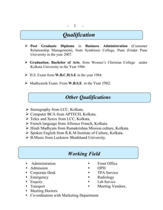 - 3 -
Qualification
 Post Graduate Diploma in Business Administration (Customer
Relationship Management), from Symbiosis College, Pune (Under Pune
University in the year 2007.
 Graduation. Bachelor of Arts, from Women’s Christian College under
Kolkata University in the Year 1986.
 H.S. Exam from W.B.C.H.S.E in the year 1984.
 Madhyamik Exam. From W.B.S.E. in the Year 1982.
Other Qualifications
 Stenography from LCC, Kolkata.
 Computer BCA from APTECH, Kolkata.
 Telex and Xerox from LCC, Kolkata.
 French language from Allience Franch, Kolkata.
 Hindi Madhyam from Ramakrishna Mission culture, Kolkata.
 Spoken English from R.K.M Institute of Culture, Kolkata.
 B.Music from Lucknow Bhatkhand University.
Working Field
Administration    Front Office
 Admission  OPD
 Corporate Desk  TPA Service
 Emergency  Radiology
 Enquiry  Lab Service
 Transport  Meeting Vendors.
 Meeting Doctors
 Co-ordination with Marketing Department
 