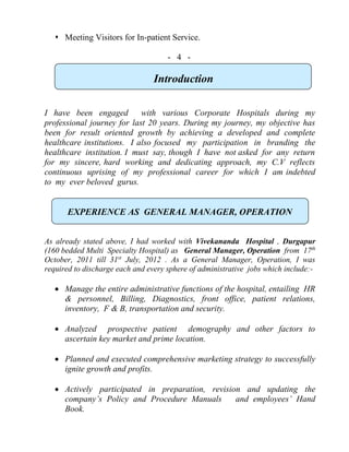  Meeting Visitors for In-patient Service.
- 4 -
Introduction
I have been engaged with various Corporate Hospitals during my
professional journey for last 20 years. During my journey, my objective has
been for result oriented growth by achieving a developed and complete
healthcare institutions. I also focused my participation in branding the
healthcare institution. I must say, though I have not asked for any return
for my sincere, hard working and dedicating approach, my C.V reflects
continuous uprising of my professional career for which I am indebted
to my ever beloved gurus.
EXPERIENCE AS GENERAL MANAGER, OPERATION
As already stated above, I had worked with Vivekananda Hospital , Durgapur
(160 bedded Multi Specialty Hospital) as General Manager, Operation from 17th
October, 2011 till 31st
July, 2012 . As a General Manager, Operation, I was
required to discharge each and every sphere of administrative jobs which include:-
 Manage the entire administrative functions of the hospital, entailing HR
& personnel, Billing, Diagnostics, front office, patient relations,
inventory, F & B, transportation and security.
 Analyzed prospective patient demography and other factors to
ascertain key market and prime location.
 Planned and executed comprehensive marketing strategy to successfully
ignite growth and profits.
 Actively participated in preparation, revision and updating the
company’s Policy and Procedure Manuals and employees’ Hand
Book.
 