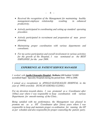 - 6 -
 Received the recognition of the Management for maintaining healthy
management-employee relationship resulting in enhanced
productivity.
 Actively participated in coordinating and setting up standard operating
procedure.
 Actively participated in recruitment and preparation of man power
planning.
 Maintaining proper coordination with various departments and
consultants.
 For my active participation and overall involvement in various activities
for the growth of the Hospital, I was nominated as the BEST
EMPLOYEE for the year 2009.
EXPERIENCE AS PATIENT SERVICE MANAGER
I worked with Apollo Gleneagles Hospital , Kolkata (400 bedded NABH
accredited Super Specialty Hospital) during the period from 1995 to 2008.
I joined as a receptionist in APOLLO GLENEAGLES HOSPITAL in the
year of 1995( erstwhile DUNCAN GOENKA CLINIC).
For my devotion towards duties, I was promoted as a Coordinator after
1(One) year where I was responsible to keep coordination with various
Departments for smooth running of the Clinic..
Being satisfied with my performance, the Management was pleased to
promote me as a OT Coordinator after 2(two) years where I was
responsible to keep and maintain proper co-ordination for running the OT
as per schedule and also responsible for proper counseling the patient party.
 