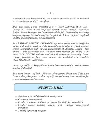 - 7 -
Thereafter I was transferred to the hospital after two years and worked
as a coordinator in OPD and floor.
After two years, I was promoted as a PATIENT SERVICE MANAGER .
During this tenure, I was completed my BLS course .Though I worked as
Patient Service Manager, yet I was entrusted the job of conducting marketing
camps to augment the business of the Hospital which I successfully completed
with the full satisfaction of the Management.
As a PATIENT SERVICE MANAAGER my main motto was to satisfy the
patient with various services of the Hospital and in doing so, I had to make
proper coordination with various Departments of Hospital. During this
tenure, I was associated with the core team member for setting a in-
house CALL CENTRE and also involved with the Internal Marketing Team.
I was fortunate to be a team member for establishing a complete
TELE-MEDICINE Department .
I was responsible to keep full and update breakdown list for overall smooth
running of Hospital.
As a team leader of both Disaster Management Group and Code Blue
Team, I always keep and update myself as well as my team members for
proper management of the same.
MY SPECIALITIES
 Administrative and Operational management
 Corporate management
 Conduct continuous training programs for staff for upgradation
 Conduct summer training course with various management
institution
 Shaping upcoming projects.
 