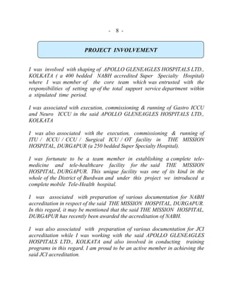 - 8 -
PROJECT INVOLVEMENT
I was involved with shaping of APOLLO GLENEAGLES HOSPITALS LTD.,
KOLKATA ( a 400 bedded NABH accredited Super Specialty Hospital)
where I was member of the core team which was entrusted with the
responsibilities of setting up of the total support service department within
a stipulated time period.
I was associated with execution, commissioning & running of Gastro ICCU
and Neuro ICCU in the said APOLLO GLENEAGLES HOSPITALS LTD.,
KOLKATA
I was also associated with the execution, commissioning & running of
ITU / ICCU / CCU / Surgical ICU / OT facility in THE MISSION
HOSPITAL, DURGAPUR (a 250 bedded Super Specialty Hospital).
I was fortunate to be a team member in establishing a complete tele-
medicine and tele-healthcare facility for the said THE MISSION
HOSPITAL, DURGAPUR. This unique facility was one of its kind in the
whole of the District of Burdwan and under this project we introduced a
complete mobile Tele-Health hospital.
I was associated with preparation of various documentation for NABH
accreditation in respect of the said THE MISSION HOSPITAL, DURGAPUR.
In this regard, it may be mentioned that the said THE MISSION HOSPITAL,
DURGAPUR has recently been awarded the accreditation of NABH.
I was also associated with preparation of various documentation for JCI
accreditation while I was working with the said APOLLO GLENEAGLES
HOSPITALS LTD., KOLKATA and also involved in conducting training
programs in this regard. I am proud to be an active member in achieving the
said JCI accreditation.
 