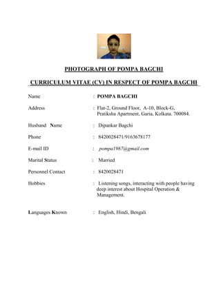 PHOTOGRAPH OF POMPA BAGCHI
CURRICULUM VITAE (CV) IN RESPECT OF POMPA BAGCHI
Name : POMPA BAGCHI
Address : Flat-2, Ground Floor, A-10, Block-G,
Pratiksha Apartment, Garia, Kolkata. 700084.
Husband Name : Dipankar Bagchi
Phone : 8420028471/9163678177
E-mail ID : pompa1967@gmail.com
Marital Status : Married
Personnel Contact : 8420028471
Hobbies : Listening songs, interacting with people having
deep interest about Hospital Operation &
Management.
Languages Known : English, Hindi, Bengali
 